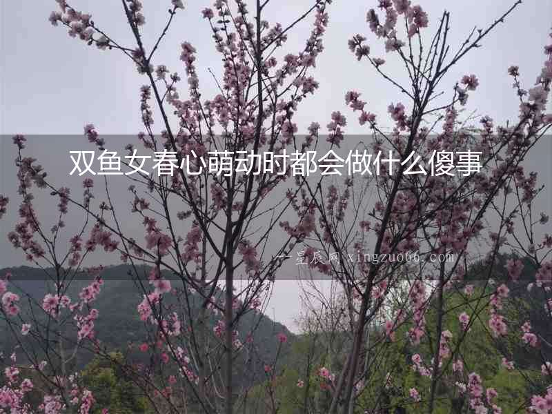 雙魚(yú)女春心萌動(dòng)時(shí)都會(huì)做什么傻事