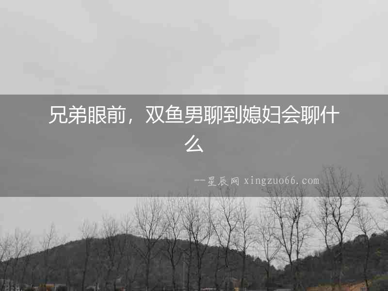 兄弟眼前，雙魚男聊到媳婦會聊什么