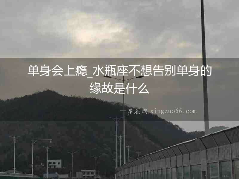 單身會上癮_水瓶座不想告別單身的緣故是什么