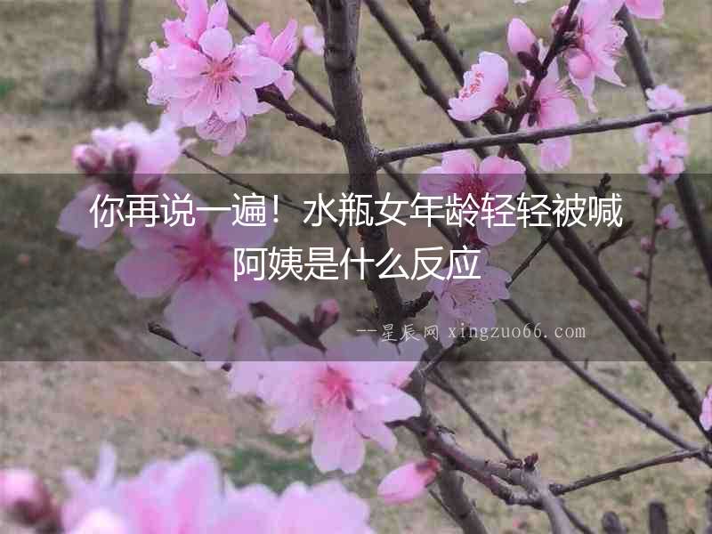 你再說一遍！水瓶女年齡輕輕被喊阿姨是什么反應
