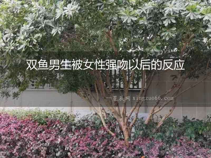 雙魚男生被女性強(qiáng)吻以后的反應(yīng)