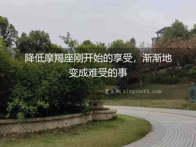 降低摩羯座剛開始的享受，漸漸地變成難受的事