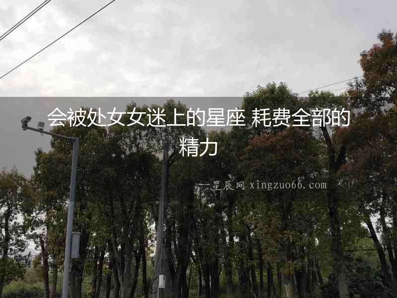 會被處女女迷上的星座 耗費(fèi)全部的精力