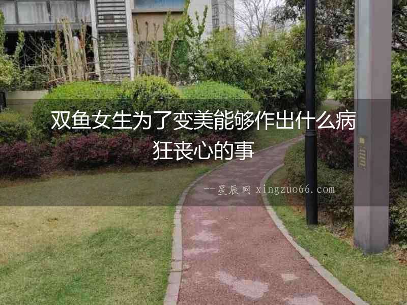 雙魚女生為了變美能夠作出什么病狂喪心的事