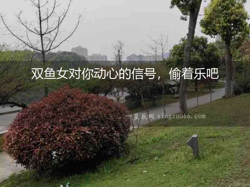 雙魚(yú)女對(duì)你動(dòng)心的信號(hào)，偷著樂(lè)吧