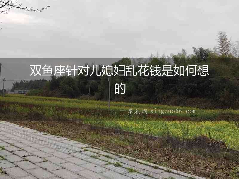 雙魚座針對兒媳婦亂花錢是如何想的