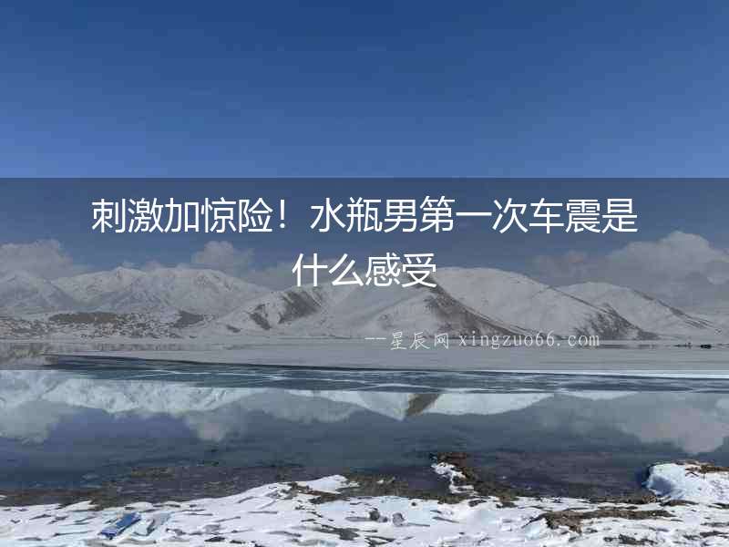 刺激加驚險！水瓶男第一次車震是什么感受