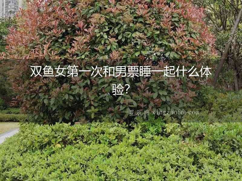 雙魚女第一次和男票睡一起什么體驗(yàn)？