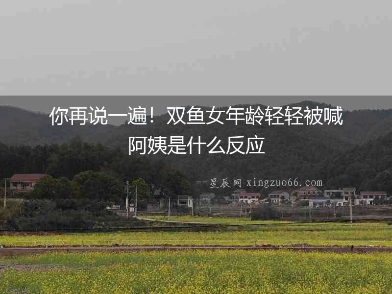 你再說一遍！雙魚女年齡輕輕被喊阿姨是什么反應