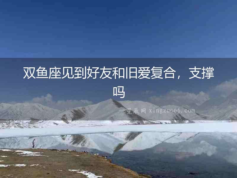 雙魚(yú)座見(jiàn)到好友和舊愛(ài)復(fù)合，支撐嗎