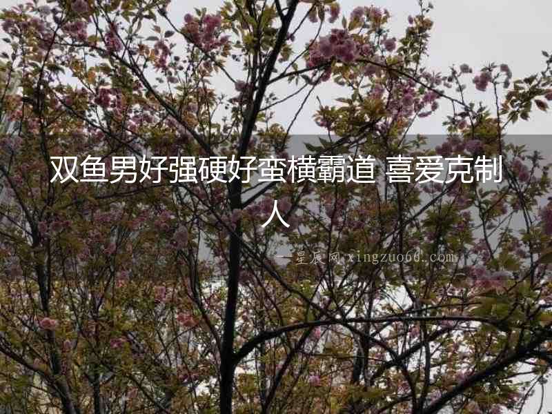 雙魚男好強硬好蠻橫霸道 喜愛克制人
