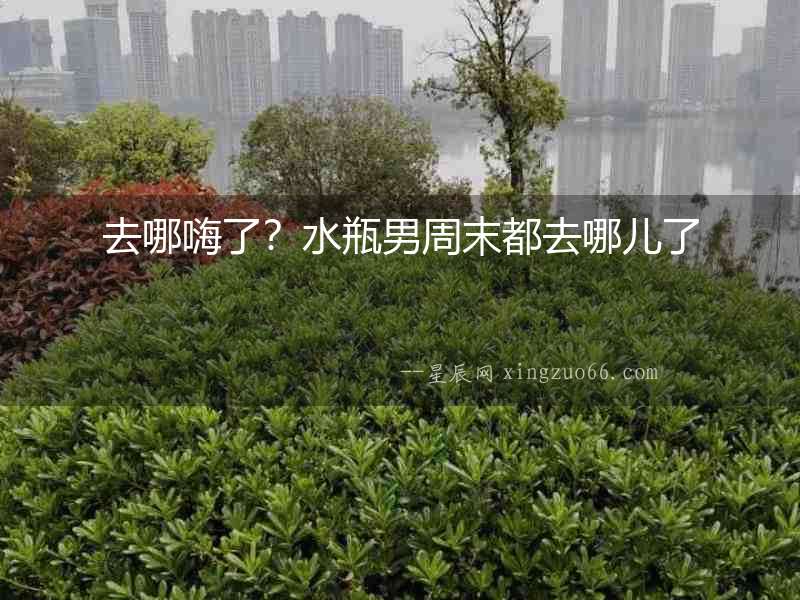 去哪嗨了？水瓶男周末都去哪兒了