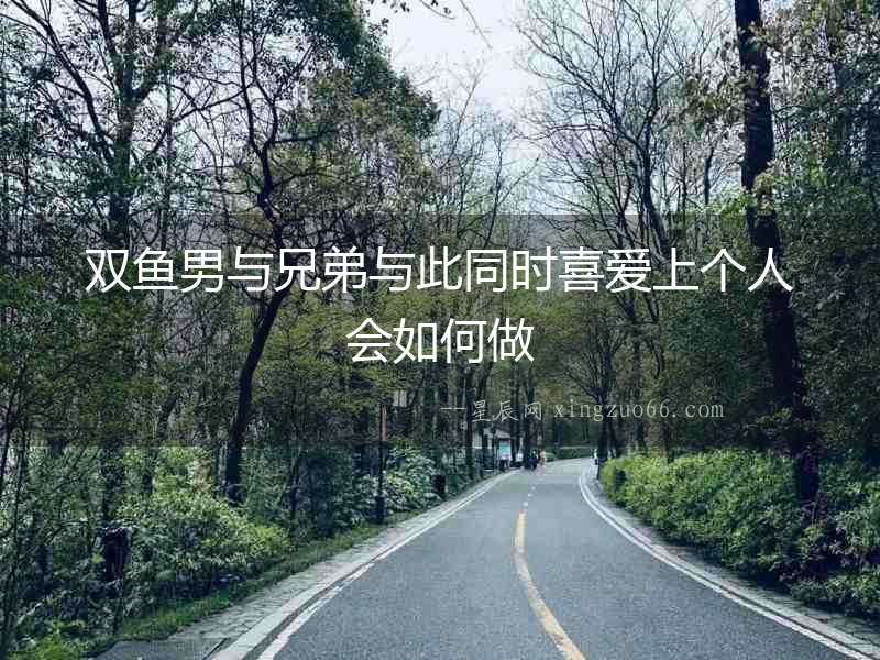 雙魚(yú)男與兄弟與此同時(shí)喜愛(ài)上個(gè)人會(huì)如何做