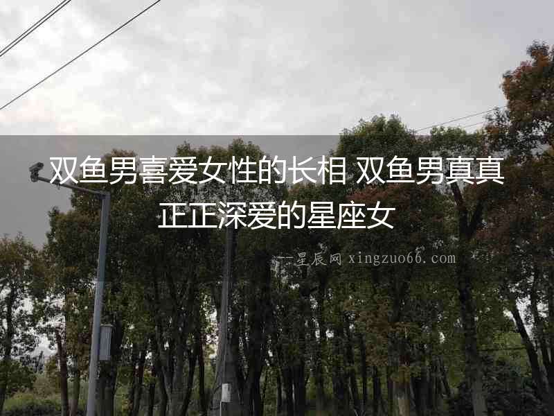 雙魚男喜愛女性的長相 雙魚男真真正正深愛的星座女
