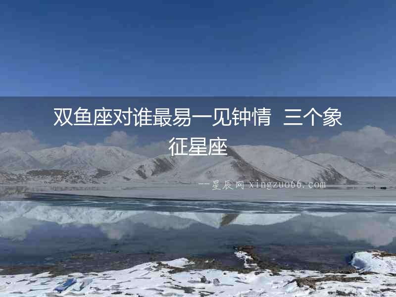 雙魚(yú)座對(duì)誰(shuí)最易一見(jiàn)鐘情  三個(gè)象征星座