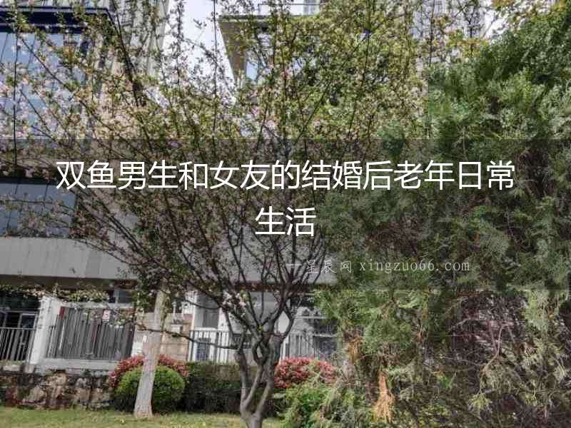 雙魚男生和女友的結婚后老年日常生活