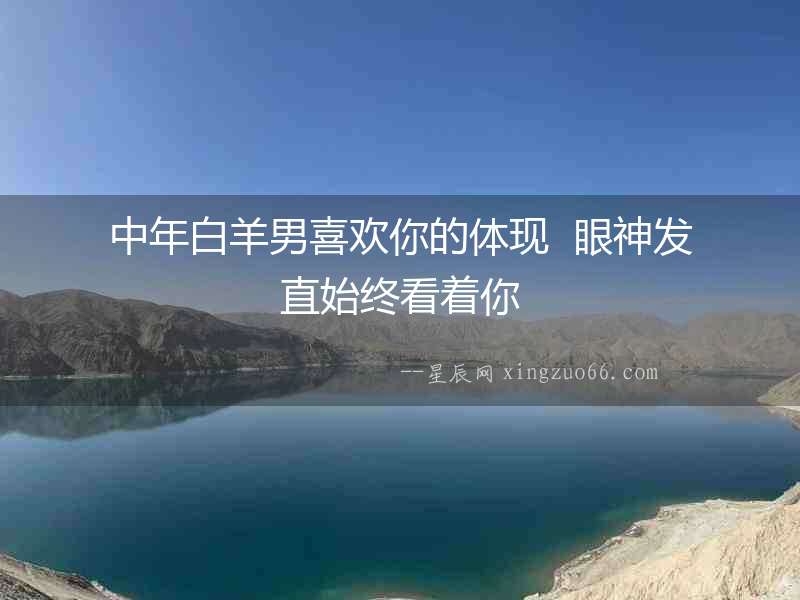 中年白羊男喜歡你的體現  眼神發直始終看著你
