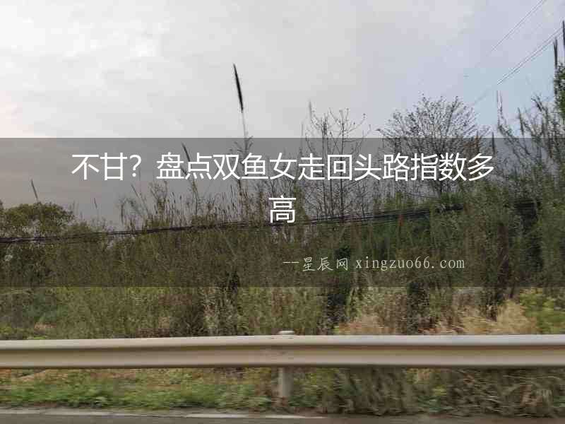 不甘？盤點(diǎn)雙魚女走回頭路指數(shù)多高