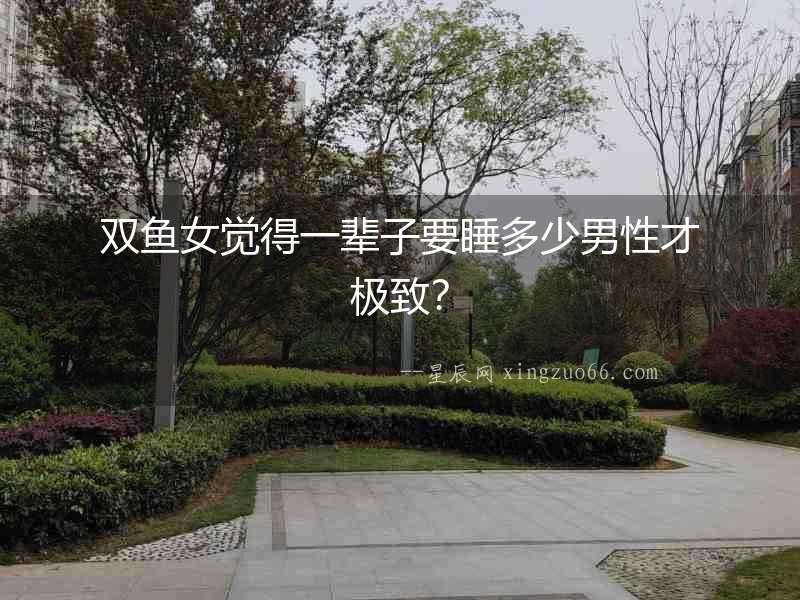 雙魚女覺得一輩子要睡多少男性才極致？