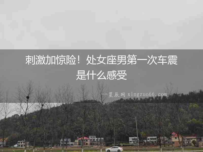 刺激加驚險！處女座男第一次車震是什么感受