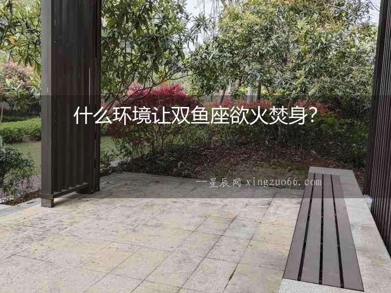 什么環境讓雙魚座欲火焚身？