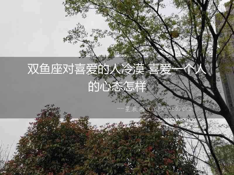 雙魚座對喜愛的人冷漠 喜愛一個人的心態怎樣