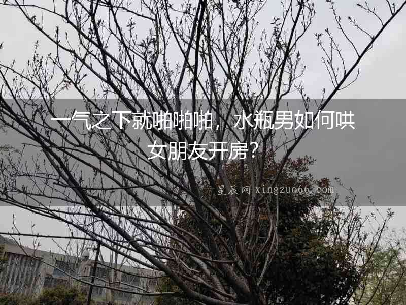 一氣之下就啪啪啪，水瓶男如何哄女朋友開房？