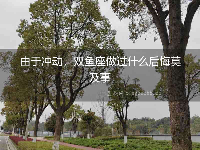 由于沖動，雙魚座做過什么后悔莫及事
