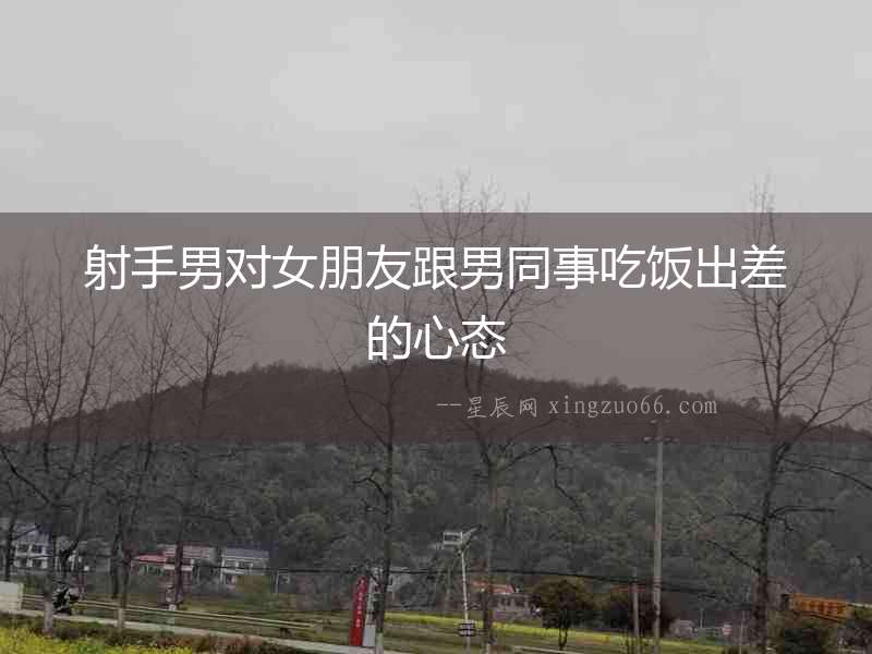射手男對(duì)女朋友跟男同事吃飯出差的心態(tài)