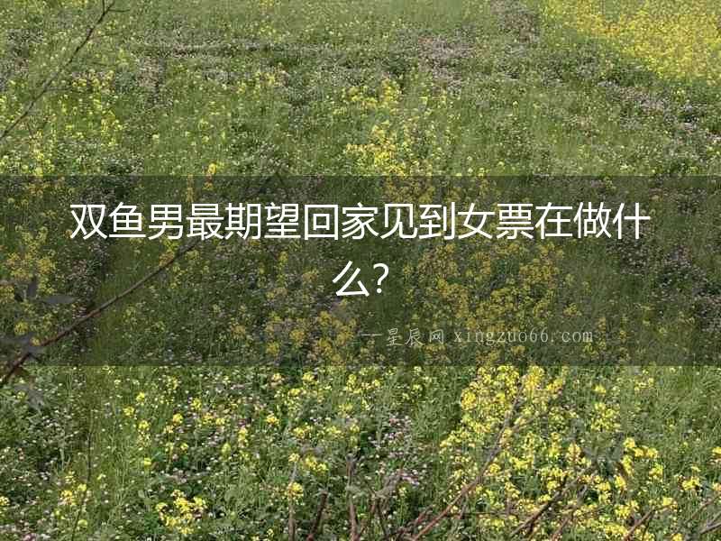 雙魚男最期望回家見到女票在做什么？