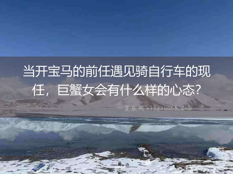 當(dāng)開寶馬的前任遇見騎自行車的現(xiàn)任，巨蟹女會有什么樣的心態(tài)？