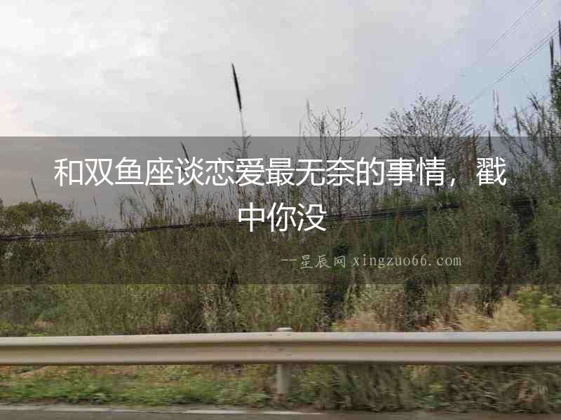 和雙魚座談戀愛最無奈的事情，戳中你沒
