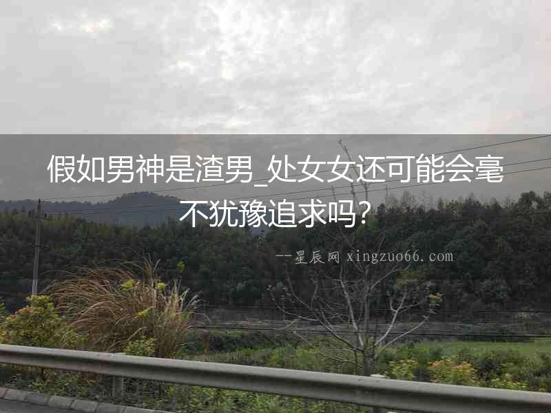 假如男神是渣男_處女女還可能會毫不猶豫追求嗎？