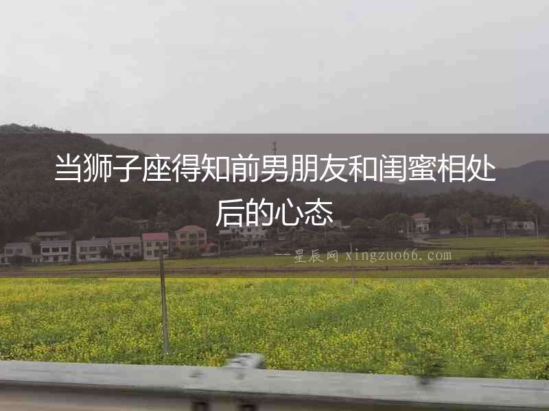 當(dāng)獅子座得知前男朋友和閨蜜相處后的心態(tài)