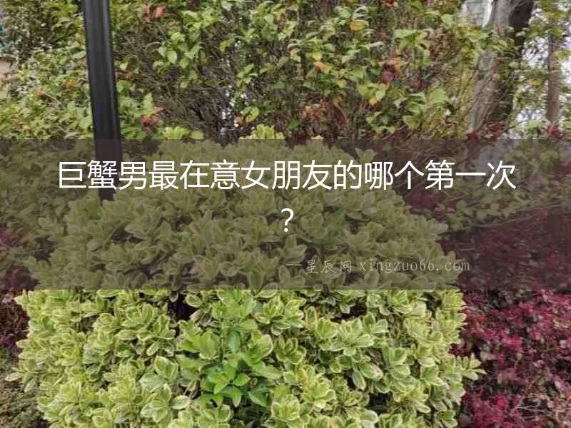 巨蟹男最在意女朋友的哪個第一次？