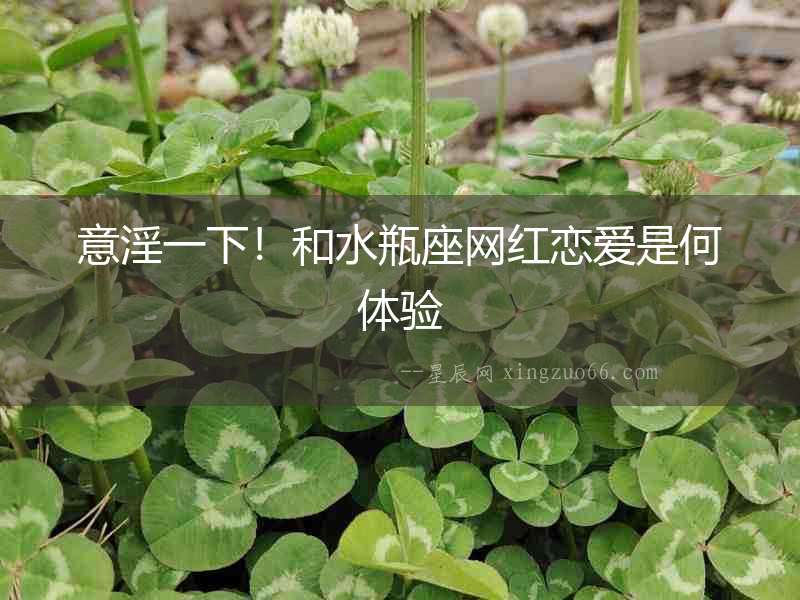 意淫一下！和水瓶座網紅戀愛是何體驗