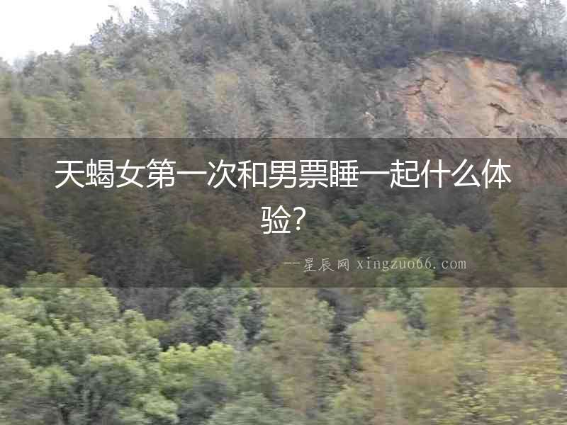 天蝎女第一次和男票睡一起什么體驗(yàn)？