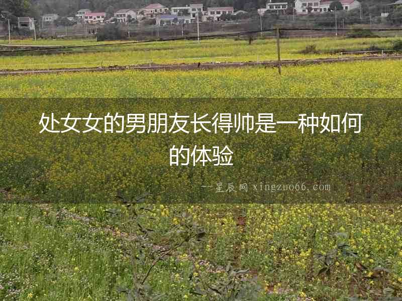 處女女的男朋友長(zhǎng)得帥是一種如何的體驗(yàn)