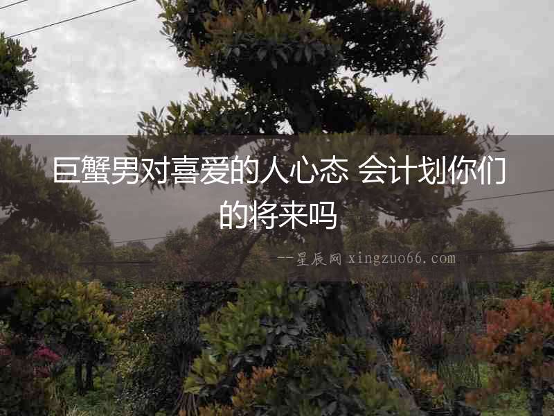 巨蟹男對喜愛的人心態 會計劃你們的將來嗎