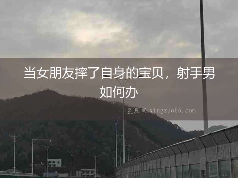 當(dāng)女朋友摔了自身的寶貝，射手男如何辦