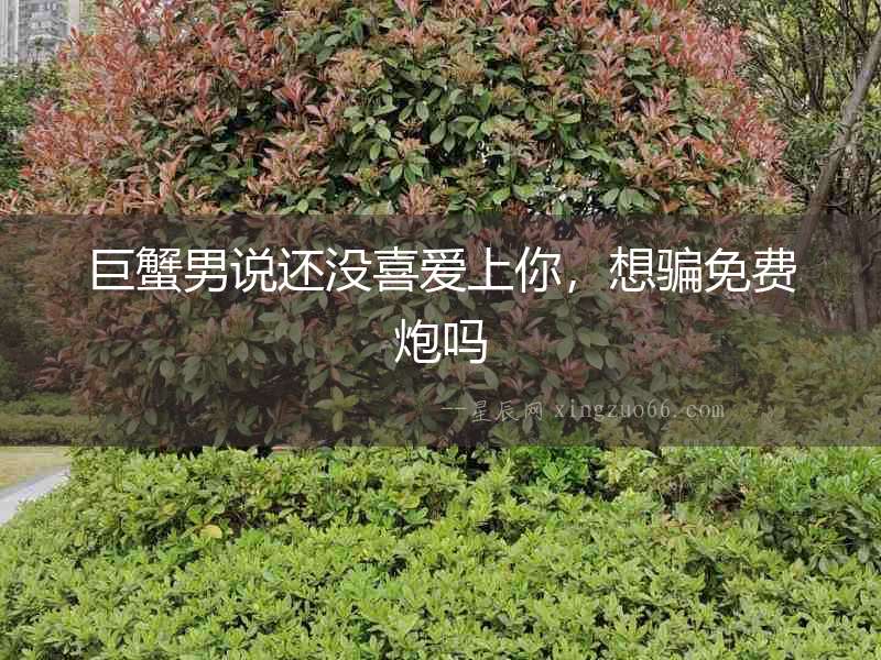 巨蟹男說還沒喜愛上你，想騙免費炮嗎
