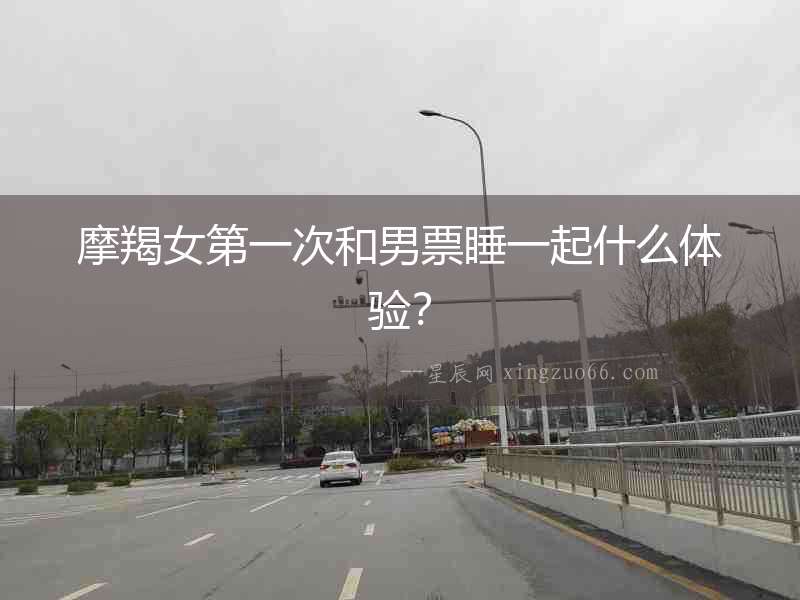 摩羯女第一次和男票睡一起什么體驗(yàn)？
