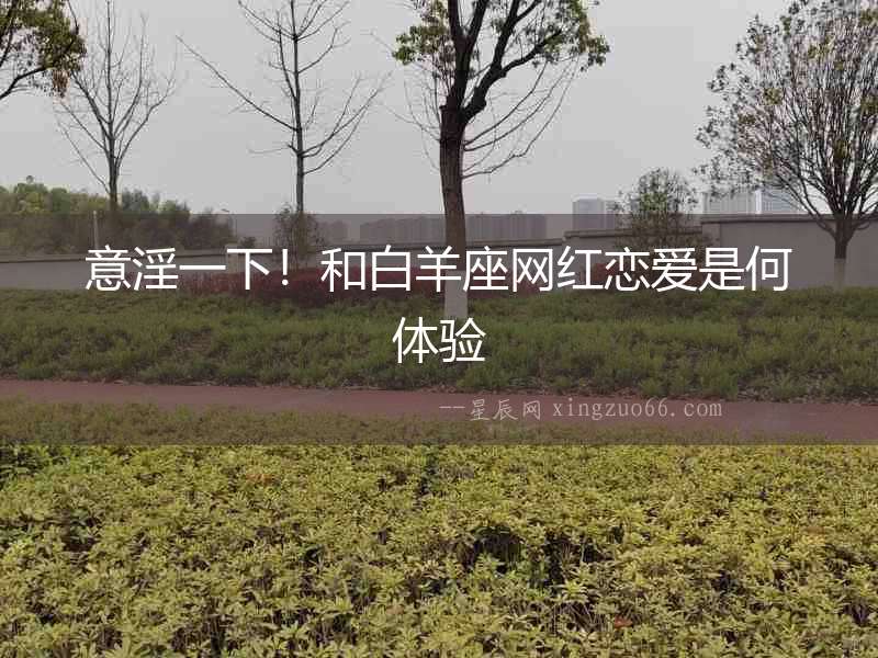 意淫一下！和白羊座網紅戀愛是何體驗