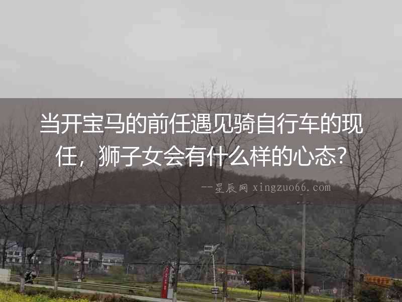 當開寶馬的前任遇見騎自行車的現任，獅子女會有什么樣的心態？
