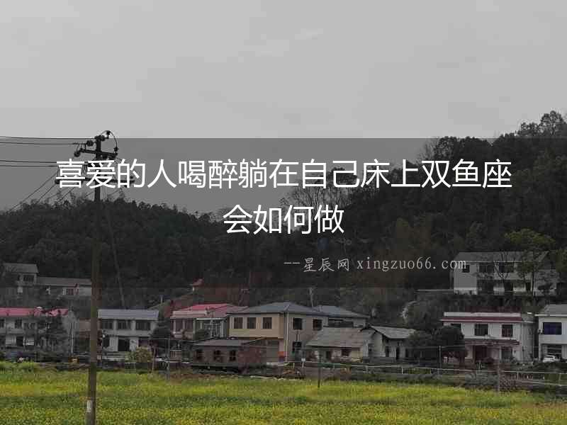 喜愛的人喝醉躺在自己床上雙魚座會如何做