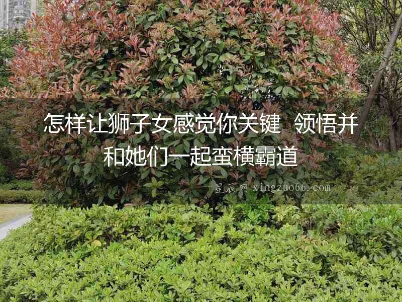 怎樣讓獅子女感覺你關鍵  領悟并和她們一起蠻橫霸道