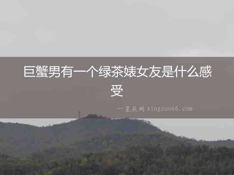 巨蟹男有一個綠茶婊女友是什么感受