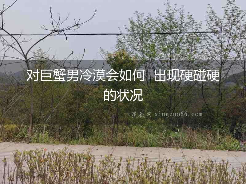 對巨蟹男冷漠會如何  出現硬碰硬的狀況