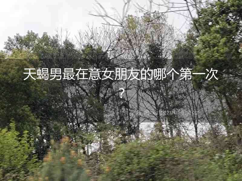 天蝎男最在意女朋友的哪個(gè)第一次？