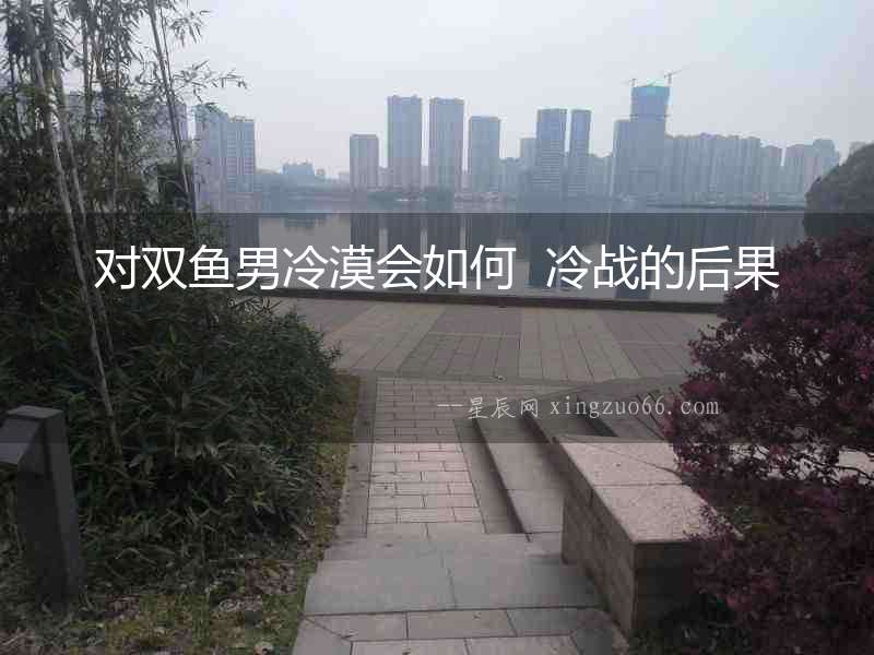 對(duì)雙魚(yú)男冷漠會(huì)如何  冷戰(zhàn)的后果